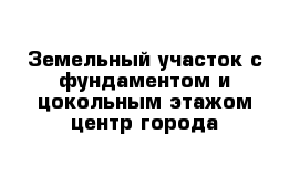 Земельный участок с фундаментом и цокольным этажом центр города